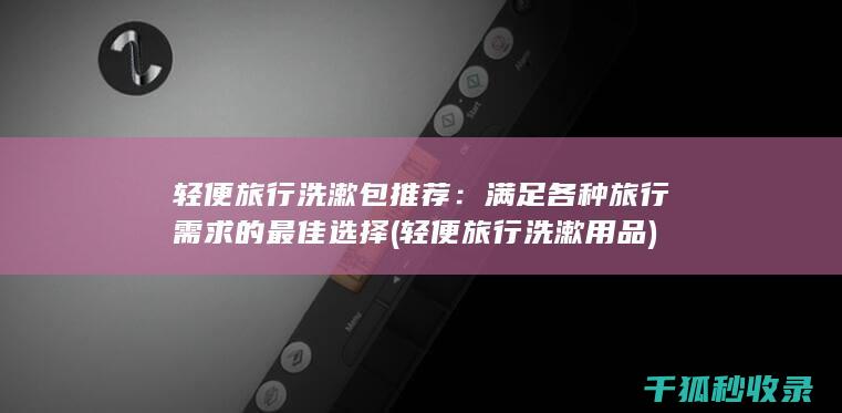 轻便旅行洗漱包推荐：满足各种旅行需求的最佳选择 (轻便旅行洗漱用品)