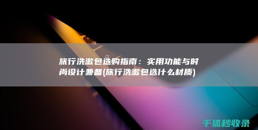 旅行洗漱包选购指南：实用功能与时尚设计兼备 (旅行洗漱包选什么材质)