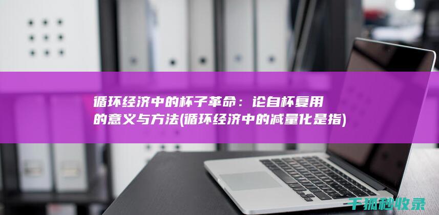 循环经济中的杯子革命：论自杯复用的意义与方法 (循环经济中的减量化是指)