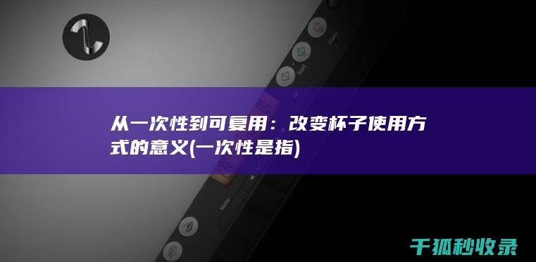 从一次性到可复用：改变杯子使用方式的意义 (一次性是指)