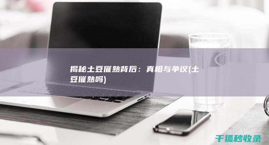 揭秘土豆催熟背后：真相与争议 (土豆催熟吗)