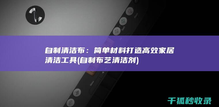 自制清洁布：简单材料打造高效家居清洁工具 (自制布艺清洁剂)