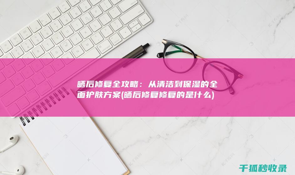 晒后修复全攻略：从清洁到保湿的全面护肤方案 (晒后修复修复的是什么)