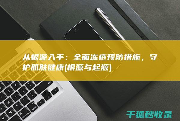 从根源入手：全面冻疮预防措施，守护肌肤健康 (根源与起源)