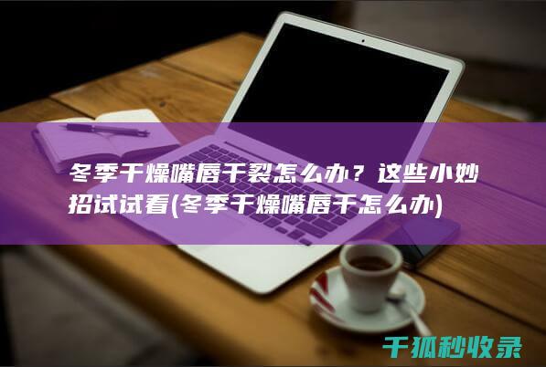 冬季干燥嘴唇干裂怎么办？这些小妙招试试看 (冬季干燥嘴唇干怎么办)