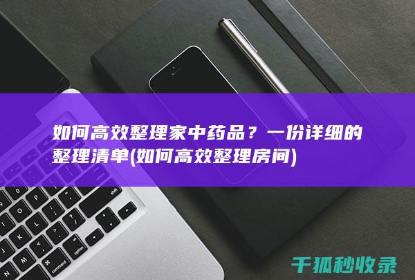 如何高效整理家中药品？一份详细的整理清单 (如何高效整理房间)