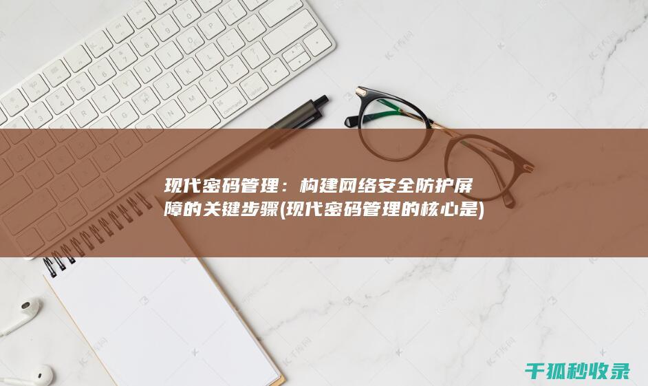 现代密码管理：构建网络安全防护屏障的关键步骤 (现代密码管理的核心是)