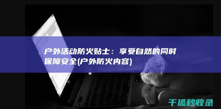 户外活动防火贴士：享受自然的同时保障安全 (户外防火内容)