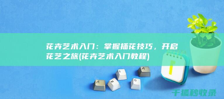 花卉艺术入门：掌握插花技巧，开启花艺之旅 (花卉艺术入门教程)