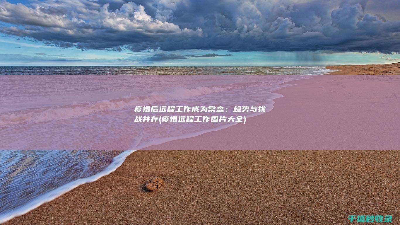 疫情后远程工作成为常态：趋势与挑战并存 (疫情远程工作图片大全)