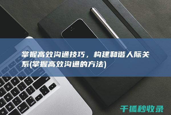 掌握高效沟通技巧，构建和谐人际关系 (掌握高效沟通的方法)