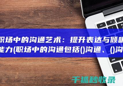职场中的沟通艺术：提升表达与倾听能力 (职场中的沟通包括()沟通、()沟通和平行沟通等)