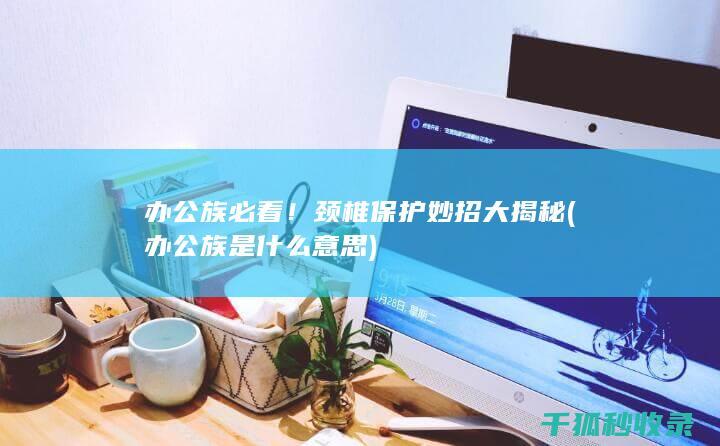 办公族必看！颈椎保护妙招大揭秘 (办公族是什么意思)