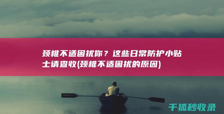 颈椎不适困扰你？这些日常防护小贴士请查收 (颈椎不适困扰的原因)