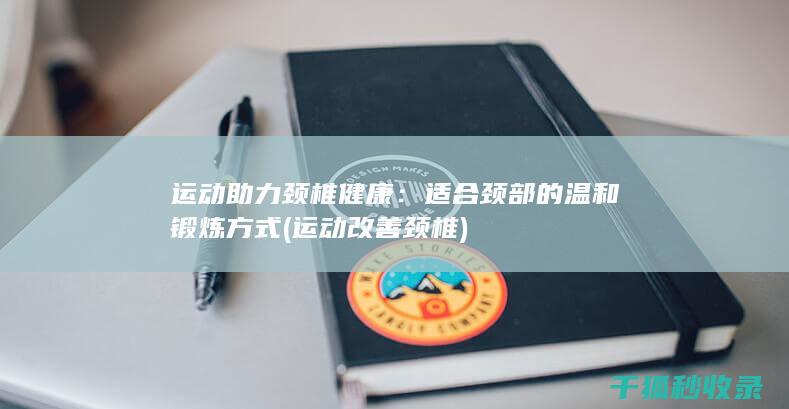 运动助力颈椎健康：适合颈部的温和锻炼方式 (运动改善颈椎)
