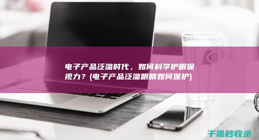 电子产品泛滥时代，如何科学护眼保视力？ (电子产品泛滥 眼睛如何保护)