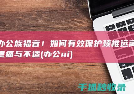 办公族福音！如何有效保护颈椎远离疼痛与不适 (办公ui)
