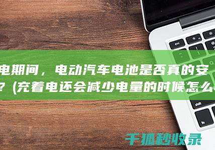 充电期间，电动汽车电池是否真的安全？ (充着电还会减少电量的时候怎么办)