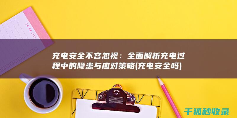 充电安全不容忽视：全面解析充电过程中的隐患与应对策略 (充电安全吗)