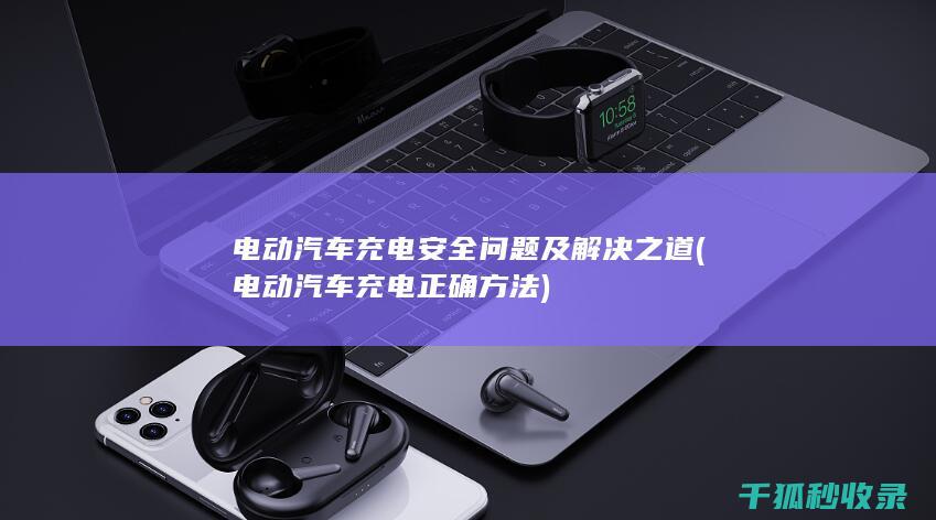 电动汽车充电安全问题及解决之道 (电动汽车充电正确方法)