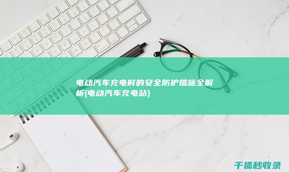 电动汽车充电时的安全防护措施全解析 (电动汽车充电站)