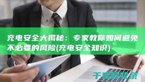 充电安全大揭秘：专家教你如何避免不必要的风险 (充电安全知识)