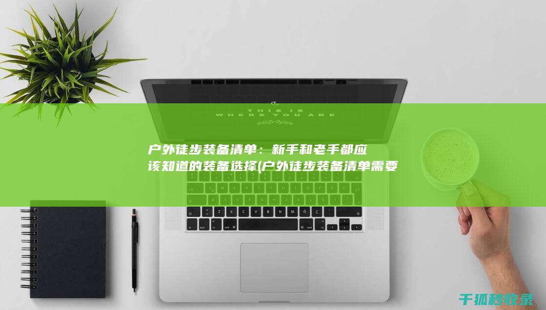 户外徒步装备清单：新手和老手都应该知道的装备选择 (户外徒步装备清单需要准备哪些东西)
