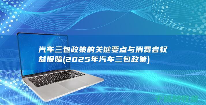 汽车三包政策的关键要点与消费者权益保障 (2025年汽车三包政策)