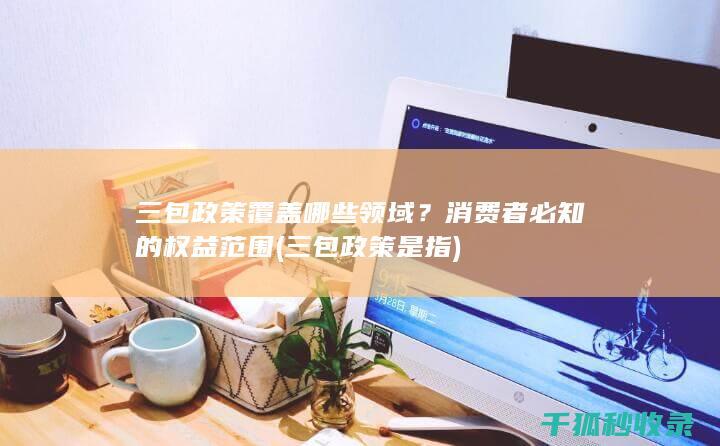 三包政策覆盖哪些领域？消费者必知的权益范围 (三包政策是指)