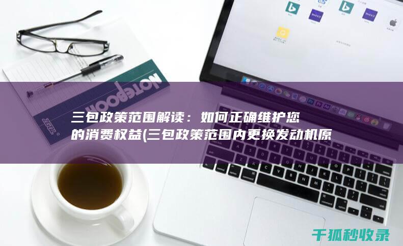 三包政策范围解读：如何正确维护您的消费权益 (三包政策范围内更换发动机原发动机编号会变吗)