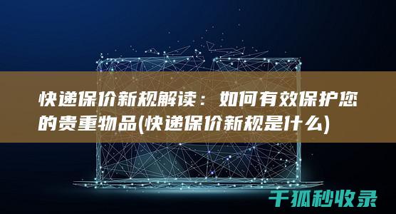 快递保价新规解读：如何有效保护您的贵重物品 (快递保价新规是什么)