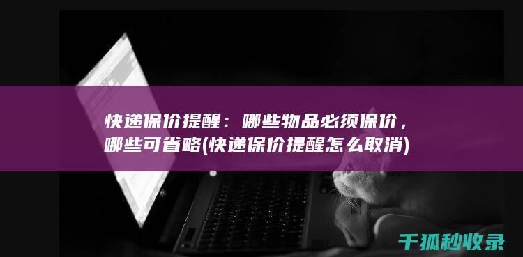 快递保价提醒：哪些物品必须保价，哪些可省略 (快递保价提醒怎么取消)