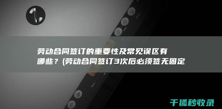 劳动合同签订的重要性及常见误区有哪些？ (劳动合同签订3次后必须签无固定期限合同吗)