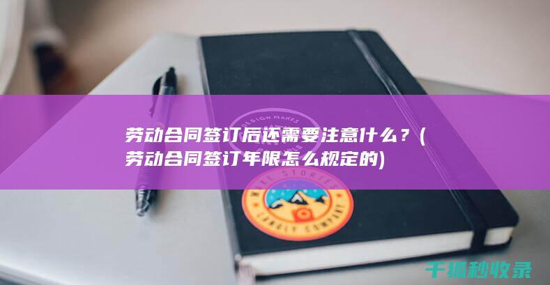 劳动合同签订后还需要注意什么？ (劳动合同签订年限怎么规定的)