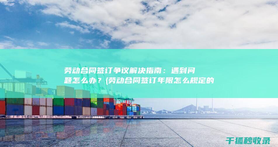 劳动合同签订争议解决指南：遇到问题怎么办？ (劳动合同签订年限怎么规定的)