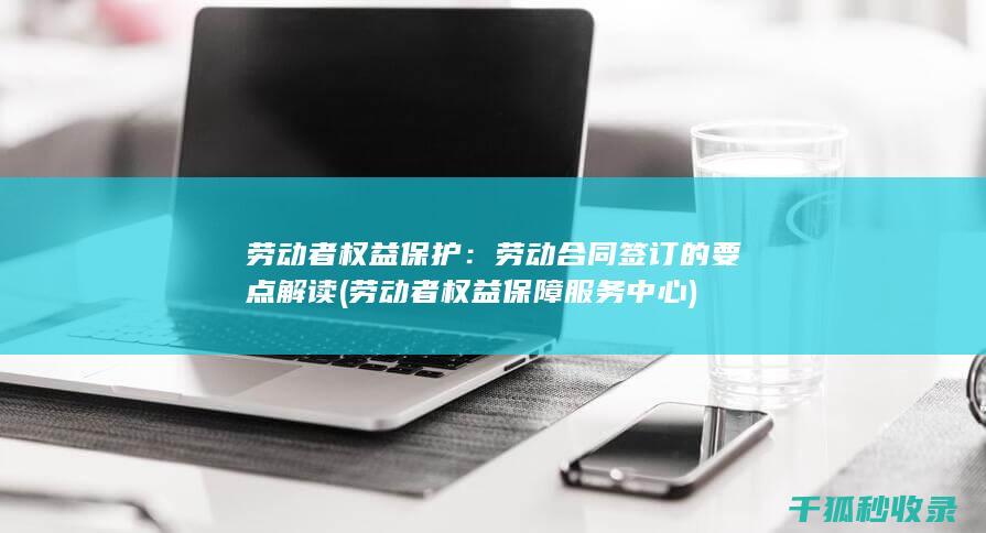 劳动者权益保护：劳动合同签订的要点解读 (劳动者权益保障服务中心)