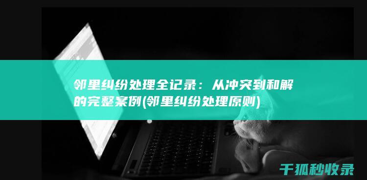 邻里纠纷处理全记录：从冲突到和解的完整案例 (邻里纠纷处理原则)