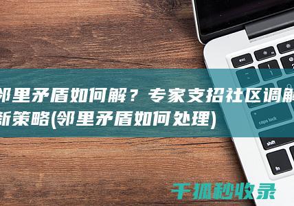 邻里矛盾如何解？专家支招社区调解新策略 (邻里矛盾如何处理)