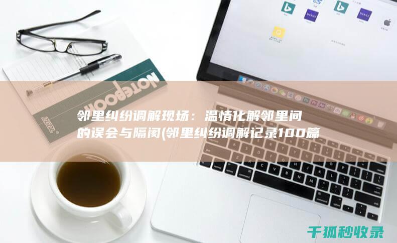 邻里纠纷调解现场：温情化解邻里间的误会与隔阂 (邻里纠纷调解记录100篇)