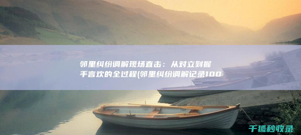 邻里纠纷调解现场直击：从对立到握手言欢的全过程 (邻里纠纷调解记录100篇)