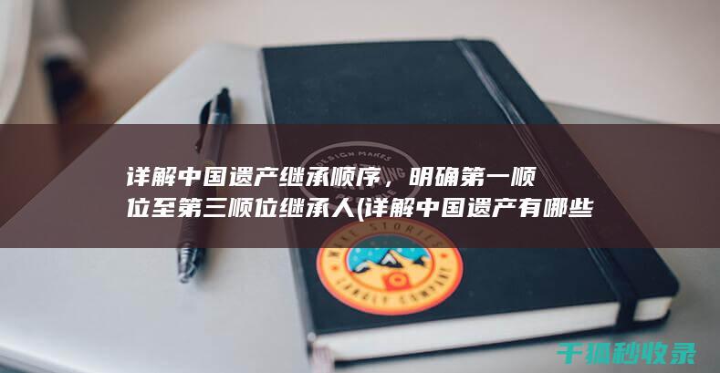 详解中国遗产继承顺序，明确第一顺位至第三顺位继承人 (详解中国遗产有哪些)