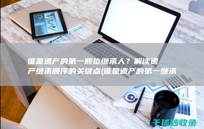 谁是遗产的第一顺位继承人？解读遗产继承顺序的关键点 (谁是遗产的第一继承人)