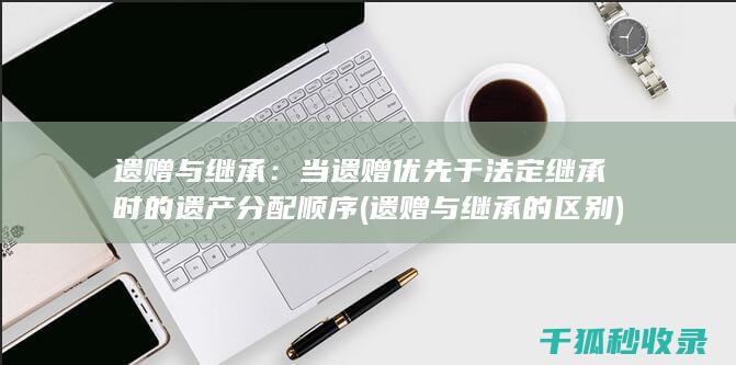 遗赠与继承：当遗赠优先于法定继承时的遗产分配顺序 (遗赠与继承的区别)