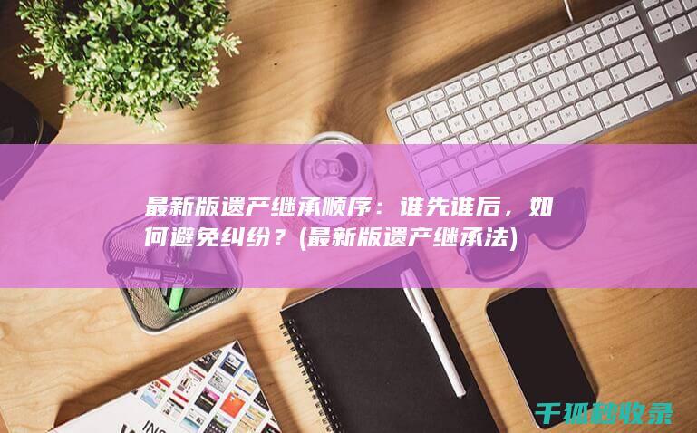 最新版遗产继承顺序：谁先谁后，如何避免纠纷？ (最新版遗产继承法)