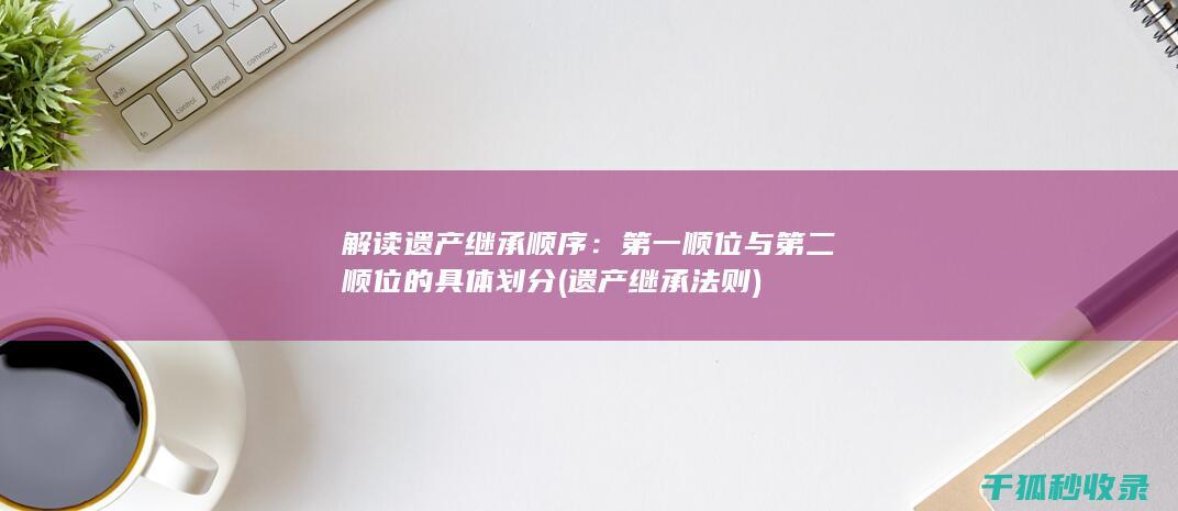 解读遗产继承顺序：第一顺位与第二顺位的具体划分 (遗产继承法则)