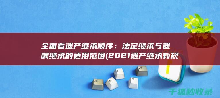 全面看遗产继承顺序：法定继承与遗嘱继承的适用范围 (2021遗产继承新规)