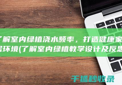 了解室内绿植浇水频率，打造健康家居环境 (了解室内绿植教学设计及反思)