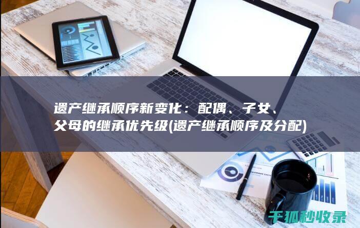 遗产继承顺序新变化：配偶、子女、父母的继承优先级 (遗产继承顺序及分配)