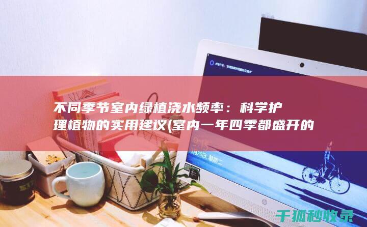 不同季节室内绿植浇水频率：科学护理植物的实用建议 (室内一年四季都盛开的花是什么花)