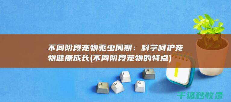 不同阶段宠物驱虫周期：科学呵护宠物健康成长 (不同阶段宠物的特点)